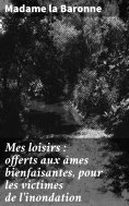 ebook: Mes loisirs : offerts aux âmes bienfaisantes, pour les victimes de l'inondation