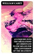 eBook: An Enquiry into the Obligations of Christians to Use Means for the Conversion of the Heathens