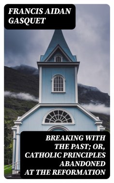 eBook: Breaking with the Past; Or, Catholic Principles Abandoned at the Reformation