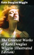 ebook: The Greatest Works of Kate Douglas Wiggin (Illustrated Edition)