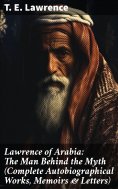 eBook: Lawrence of Arabia: The Man Behind the Myth (Complete Autobiographical Works, Memoirs & Letters)