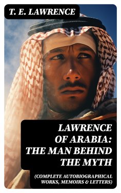 eBook: Lawrence of Arabia: The Man Behind the Myth (Complete Autobiographical Works, Memoirs & Letters)