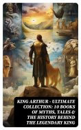 ebook: KING ARTHUR - Ultimate Collection: 10 Books of Myths, Tales & The History Behind The Legendary King