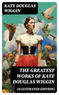 ebook: The Greatest Works of Kate Douglas Wiggin (Illustrated Edition)