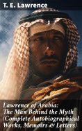 eBook: Lawrence of Arabia: The Man Behind the Myth (Complete Autobiographical Works, Memoirs & Letters)
