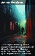 eBook: The Complete Works of Arthur Morrison (Including Martin Hewitt Detective Mysteries, Sketches of the 