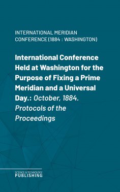 eBook: International Conference Held at Washington for the Purpose of Fixing a Prime Meridian and a Univers