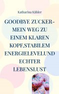 eBook: Goodbye Zucker-Mein Weg zu einem klaren Kopf,stabilem Energielevelund echter Lebenslust