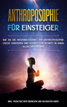ebook: Anthroposophie für Einsteiger: Wie Sie die Weltanschauung der Anthroposophie leicht verstehen und Sc