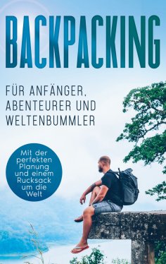 eBook: Backpacking für Anfänger, Abenteurer und Weltenbummler: Mit der perfekten Planung und einem Rucksack