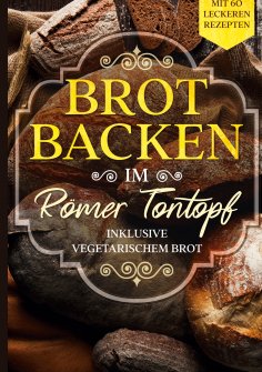 ebook: Brot backen im Römer Tontopf: Mit 60 leckeren Rezepten - Inklusive vegetarischem Brot