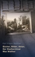eBook: Bücher, Bilder, Akten. Der Stadtarchivar Max Walther (1899-1976)