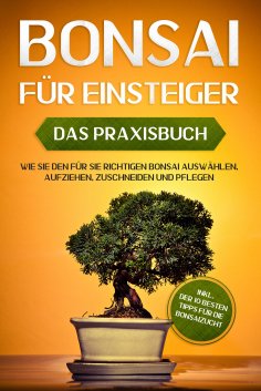 eBook: Bonsai für Einsteiger – Das Praxisbuch: Wie Sie den für Sie richtigen Bonsai auswählen, aufziehen, z