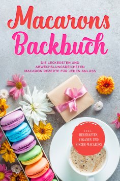 eBook: Macarons Backbuch: Die leckersten und abwechslungsreichsten Macaron Rezepte für jeden Anlass - inkl.