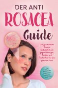 eBook: Der Anti Rosacea Guide: Das ganzheitliche Rosacea Selbsthilfebuch gegen Rötungen, Pusteln und Trocke