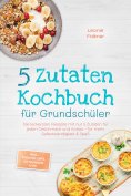 ebook: 5 Zutaten Kochbuch für Grundschüler: Die leckersten Rezepte mit nur 5 Zutaten für jeden Geschmack un