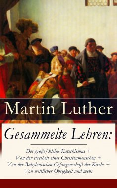 eBook: Gesammelte Lehren: Der große/kleine Katechismus + Von der Freiheit eines Christenmenschen + Von der 