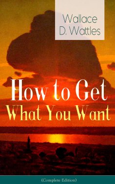 ebook: How to Get What You Want (Complete Edition): From one of The New Thought pioneers, author of The Sci