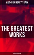 eBook: The Greatest Works of Arthur Cheney Train (Illustrated Edition)