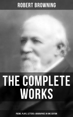 eBook: The Complete Works of Robert Browning: Poems, Plays, Letters & Biographies in One Edition